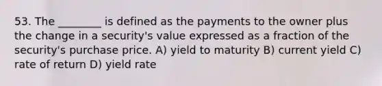 53. The ________ is defined as the payments to the owner plus the change in a security's value expressed as a fraction of the security's purchase price. A) yield to maturity B) current yield C) rate of return D) yield rate