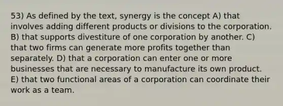 53) As defined by the text, synergy is the concept A) that involves adding different products or divisions to the corporation. B) that supports divestiture of one corporation by another. C) that two firms can generate more profits together than separately. D) that a corporation can enter one or more businesses that are necessary to manufacture its own product. E) that two functional areas of a corporation can coordinate their work as a team.