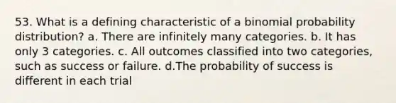 53. What is a defining characteristic of a binomial probability distribution? a. There are infinitely many categories. b. It has only 3 categories. c. All outcomes classified into two categories, such as success or failure. d.The probability of success is different in each trial