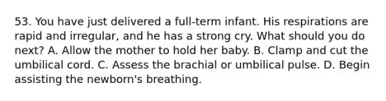 53. You have just delivered a full-term infant. His respirations are rapid and irregular, and he has a strong cry. What should you do next? A. Allow the mother to hold her baby. B. Clamp and cut the umbilical cord. C. Assess the brachial or umbilical pulse. D. Begin assisting the newborn's breathing.