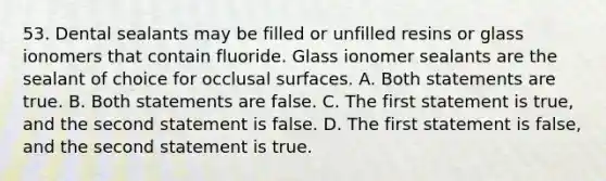 53. Dental sealants may be filled or unfilled resins or glass ionomers that contain fluoride. Glass ionomer sealants are the sealant of choice for occlusal surfaces. A. Both statements are true. B. Both statements are false. C. The first statement is true, and the second statement is false. D. The first statement is false, and the second statement is true.