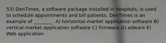 53) DenTimes, a software package installed in hospitals, is used to schedule appointments and bill patients. DenTimes is an example of ________. A) horizontal-market application software B) vertical-market application software C) firmware D) adware E) Web application