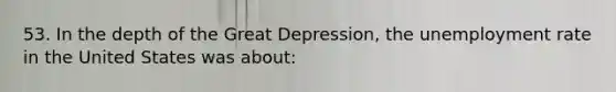 53. In the depth of the Great Depression, the unemployment rate in the United States was about: