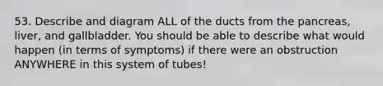 53. Describe and diagram ALL of the ducts from the pancreas, liver, and gallbladder. You should be able to describe what would happen (in terms of symptoms) if there were an obstruction ANYWHERE in this system of tubes!