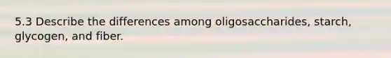 5.3 Describe the differences among oligosaccharides, starch, glycogen, and fiber.