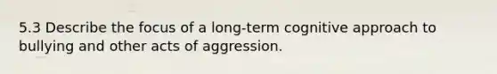 5.3 Describe the focus of a long-term cognitive approach to bullying and other acts of aggression.