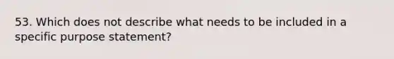 53. Which does not describe what needs to be included in a specific purpose statement?