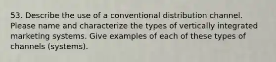 53. Describe the use of a conventional distribution channel. Please name and characterize the types of vertically integrated marketing systems. Give examples of each of these types of channels (systems).