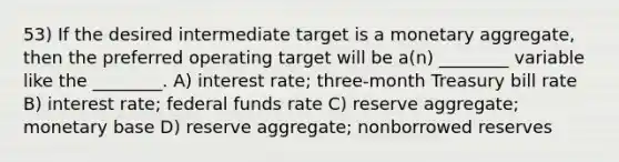 53) If the desired intermediate target is a monetary aggregate, then the preferred operating target will be a(n) ________ variable like the ________. A) interest rate; three-month Treasury bill rate B) interest rate; federal funds rate C) reserve aggregate; monetary base D) reserve aggregate; nonborrowed reserves