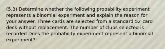 (5.3) Determine whether the following probability experiment represents a binomial experiment and explain the reason for your answer. Three cards are selected from a standard 52-card deck without replacement. The number of clubs selected is recorded Does the probability experiment represent a binomial experiment?