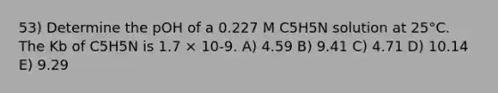 53) Determine the pOH of a 0.227 M C5H5N solution at 25°C. The Kb of C5H5N is 1.7 × 10-9. A) 4.59 B) 9.41 C) 4.71 D) 10.14 E) 9.29