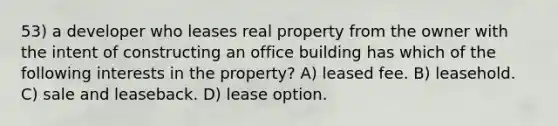 53) a developer who leases real property from the owner with the intent of constructing an office building has which of the following interests in the property? A) leased fee. B) leasehold. C) sale and leaseback. D) lease option.