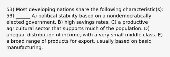 53) Most developing nations share the following characteristic(s): 53) ______ A) political stability based on a nondemocratically elected government. B) high savings rates. C) a productive agricultural sector that supports much of the population. D) unequal distribution of income, with a very small middle class. E) a broad range of products for export, usually based on basic manufacturing.