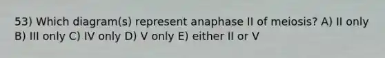 53) Which diagram(s) represent anaphase II of meiosis? A) II only B) III only C) IV only D) V only E) either II or V