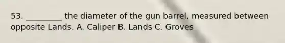 53. _________ the diameter of the gun barrel, measured between opposite Lands. A. Caliper B. Lands C. Groves