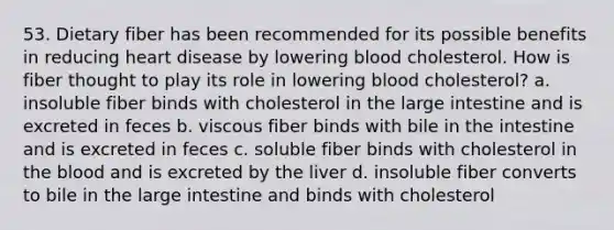 53. Dietary fiber has been recommended for its possible benefits in reducing heart disease by lowering blood cholesterol. How is fiber thought to play its role in lowering blood cholesterol? a. insoluble fiber binds with cholesterol in the large intestine and is excreted in feces b. viscous fiber binds with bile in the intestine and is excreted in feces c. soluble fiber binds with cholesterol in the blood and is excreted by the liver d. insoluble fiber converts to bile in the large intestine and binds with cholesterol