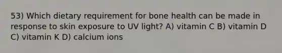 53) Which dietary requirement for bone health can be made in response to skin exposure to UV light? A) vitamin C B) vitamin D C) vitamin K D) calcium ions