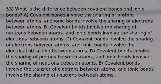 53) What is the difference between covalent bonds and ionic bonds? A) Covalent bonds involve the sharing of protons between atoms, and ionic bonds involve the sharing of electrons between atoms. B) Covalent bonds involve the sharing of neutrons between atoms, and ionic bonds involve the sharing of electrons between atoms. C) Covalent bonds involve the sharing of electrons between atoms, and ionic bonds involve the electrical attraction between atoms. D) Covalent bonds involve the sharing of protons between atoms, and ionic bonds involve the sharing of neutrons between atoms. E) Covalent bonds involve the transfer of electrons between atoms, and ionic bonds involve the sharing of neutrons between atoms.