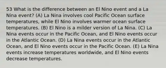 53 What is the difference between an El Nino event and a La Nina event? (A) La Nina involves cool Pacific Ocean surface temperatures, while El Nino involves warmer ocean surface temperatures. (B) El Nino is a milder version of La Nina. (C) La Nina events occur in the Pacific Ocean, and El Nino events occur in the Atlantic Ocean. (D) La Nina events occur in the Atlantic Ocean, and El Nino events occur in the Pacific Ocean. (E) La Nina events increase temperatures worldwide, and El Nino events decrease temperatures.