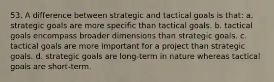 53. A difference between strategic and tactical goals is that: a. strategic goals are more specific than tactical goals. b. tactical goals encompass broader dimensions than strategic goals. c. tactical goals are more important for a project than strategic goals. d. strategic goals are long-term in nature whereas tactical goals are short-term.