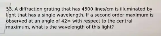 53. A diffraction grating that has 4500 lines/cm is illuminated by light that has a single wavelength. If a second order maximum is observed at an angle of 42∞ with respect to the central maximum, what is the wavelength of this light?