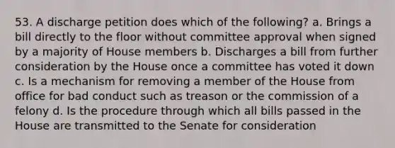 53. A discharge petition does which of the following? a. Brings a bill directly to the floor without committee approval when signed by a majority of House members b. Discharges a bill from further consideration by the House once a committee has voted it down c. Is a mechanism for removing a member of the House from office for bad conduct such as treason or the commission of a felony d. Is the procedure through which all bills passed in the House are transmitted to the Senate for consideration