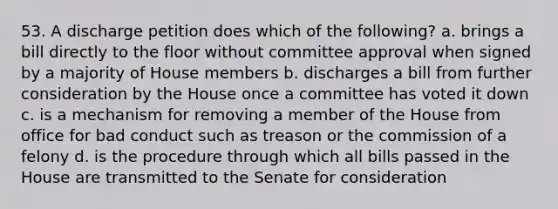 53. A discharge petition does which of the following? a. brings a bill directly to the floor without committee approval when signed by a majority of House members b. discharges a bill from further consideration by the House once a committee has voted it down c. is a mechanism for removing a member of the House from office for bad conduct such as treason or the commission of a felony d. is the procedure through which all bills passed in the House are transmitted to the Senate for consideration