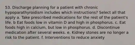 53. Discharge planning for a patient with chronic hypoparathyroidism includes which instructions? Select all that apply a. Take prescribed medications for the rest of the patient's life. b Eat foods low in vitamin D and high in phosphorus. c. Eat foods high in calcium, but low in phosphorus. d. Discontinue medication after several weeks. e. Kidney stones are no longer a risk to the patient. f. Interventions to reduce anxiety