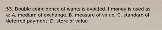 53. Double coincidence of wants is avoided if money is used as a: A. medium of exchange. B. measure of value. C. standard of deferred payment. D. store of value