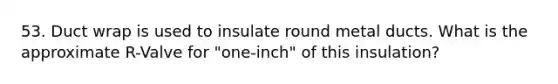 53. Duct wrap is used to insulate round metal ducts. What is the approximate R-Valve for "one-inch" of this insulation?