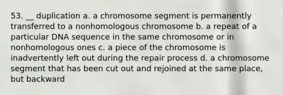 53. __ duplication a. a chromosome segment is permanently transferred to a nonhomologous chromosome b. a repeat of a particular DNA sequence in the same chromosome or in nonhomologous ones c. a piece of the chromosome is inadvertently left out during the repair process d. a chromosome segment that has been cut out and rejoined at the same place, but backward