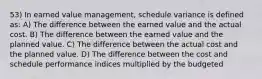 53) In earned value management, schedule variance is defined as: A) The difference between the earned value and the actual cost. B) The difference between the earned value and the planned value. C) The difference between the actual cost and the planned value. D) The difference between the cost and schedule performance indices multiplied by the budgeted