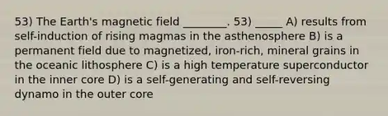 53) The Earth's magnetic field ________. 53) _____ A) results from self-induction of rising magmas in the asthenosphere B) is a permanent field due to magnetized, iron-rich, mineral grains in the oceanic lithosphere C) is a high temperature superconductor in the inner core D) is a self-generating and self-reversing dynamo in the outer core