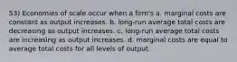 53) Economies of scale occur when a firm's a. marginal costs are constant as output increases. b. long-run average total costs are decreasing as output increases. c. long-run average total costs are increasing as output increases. d. marginal costs are equal to average total costs for all levels of output.