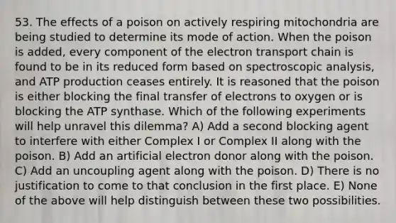 53. The effects of a poison on actively respiring mitochondria are being studied to determine its mode of action. When the poison is added, every component of <a href='https://www.questionai.com/knowledge/k57oGBr0HP-the-electron-transport-chain' class='anchor-knowledge'>the electron transport chain</a> is found to be in its reduced form based on spectroscopic analysis, and <a href='https://www.questionai.com/knowledge/kQXM5vFKbG-atp-production' class='anchor-knowledge'>atp production</a> ceases entirely. It is reasoned that the poison is either blocking the final transfer of electrons to oxygen or is blocking the ATP synthase. Which of the following experiments will help unravel this dilemma? A) Add a second blocking agent to interfere with either Complex I or Complex II along with the poison. B) Add an artificial electron donor along with the poison. C) Add an uncoupling agent along with the poison. D) There is no justification to come to that conclusion in the first place. E) None of the above will help distinguish between these two possibilities.