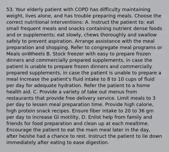 53. Your elderly patient with COPD has difficulty maintaining weight, lives alone, and has trouble preparing meals. Choose the correct nutritional interventions: A. Instruct the patient to: eat small frequent meals and snacks containing nutrient dense foods and or supplements; eat slowly, chews thoroughly and swallow safely to prevent aspiration. Arrange assistance with the meal preparation and shopping. Refer to congregate meal programs or Meals onWheels B. Stock freezer with easy to prepare frozen dinners and commercially prepared supplements, in case the patient is unable to prepare frozen dinners and commercially prepared supplements, in case the patient is unable to prepare a meal Increase the patient's fluid intake to 8 to 10 cups of fluid per day for adequate hydration. Refer the patient to a home health aid. C. Provide a variety of take out menus from restaurants that provide free delivery service. Limit meals to 3 per day to lessen meal preparation time. Provide high calorie, high protein snack recipes. Ensure fiber intake to 20 to 36 gm per day to increase GI motility, D. Enlist help from family and friends for food preparation and clean up at each mealtime. Encourage the patient to eat the main meal later in the day, after he/she had a chance to rest. Instruct the patient to lie down immediately after eating to ease digestion.