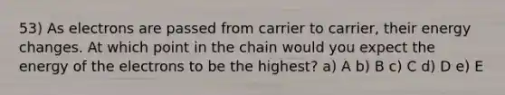 53) As electrons are passed from carrier to carrier, their energy changes. At which point in the chain would you expect the energy of the electrons to be the highest? a) A b) B c) C d) D e) E