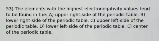 53) The elements with the highest electronegativity values tend to be found in the: A) upper right-side of the periodic table. B) lower right-side of the periodic table. C) upper left-side of the periodic table. D) lower left-side of the periodic table. E) center of the periodic table.