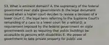 53. What is eminent domain? A. the supremacy of the federal government over state governments B. the legal document issued when a higher court decides to review a decision of a lower court C. the legal term referring to the Supreme Court's remanding of a case to a lower court for a retrial D. a requirement imposed by the federal government on state governments such as requiring that public buildings be accessible to persons with disabilities E. the power of government to take private property for public use