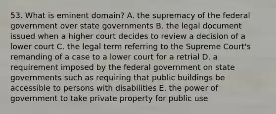 53. What is eminent domain? A. the supremacy of the federal government over state governments B. the legal document issued when a higher court decides to review a decision of a lower court C. the legal term referring to the Supreme Court's remanding of a case to a lower court for a retrial D. a requirement imposed by the federal government on state governments such as requiring that public buildings be accessible to persons with disabilities E. the power of government to take private property for public use