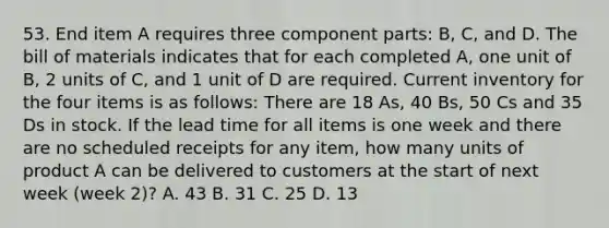 53. End item A requires three component parts: B, C, and D. The bill of materials indicates that for each completed A, one unit of B, 2 units of C, and 1 unit of D are required. Current inventory for the four items is as follows: There are 18 As, 40 Bs, 50 Cs and 35 Ds in stock. If the lead time for all items is one week and there are no scheduled receipts for any item, how many units of product A can be delivered to customers at the start of next week (week 2)? A. 43 B. 31 C. 25 D. 13