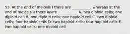 53. At the end of meiosis I there are __________, whereas at the end of meiosis II there is/are __________. A. two diploid cells; one diploid cell B. two diploid cells; one haploid cell C. two diploid cells; four haploid cells D. two haploid cells; four haploid cells E. two haploid cells; one diploid cell