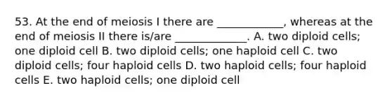 53. At the end of meiosis I there are ____________, whereas at the end of meiosis II there is/are _____________. A. two diploid cells; one diploid cell B. two diploid cells; one haploid cell C. two diploid cells; four haploid cells D. two haploid cells; four haploid cells E. two haploid cells; one diploid cell