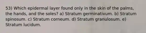 53) Which epidermal layer found only in the skin of the palms, the hands, and the soles? a) Stratum germinativum. b) Stratum spinosum. c) Stratum corneum. d) Stratum granulosum. e) Stratum lucidum.