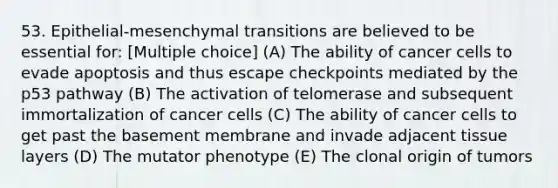 53. Epithelial-mesenchymal transitions are believed to be essential for: [Multiple choice] (A) The ability of cancer cells to evade apoptosis and thus escape checkpoints mediated by the p53 pathway (B) The activation of telomerase and subsequent immortalization of cancer cells (C) The ability of cancer cells to get past the basement membrane and invade adjacent tissue layers (D) The mutator phenotype (E) The clonal origin of tumors