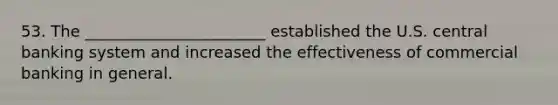 53. The _______________________ established the U.S. central banking system and increased the effectiveness of commercial banking in general.