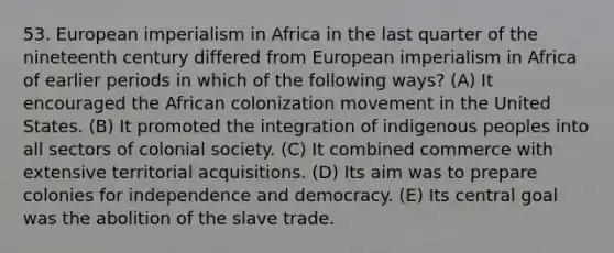 53. European imperialism in Africa in the last quarter of the nineteenth century differed from European imperialism in Africa of earlier periods in which of the following ways? (A) It encouraged the African colonization movement in the United States. (B) It promoted the integration of indigenous peoples into all sectors of colonial society. (C) It combined commerce with extensive territorial acquisitions. (D) Its aim was to prepare colonies for independence and democracy. (E) Its central goal was the abolition of the slave trade.