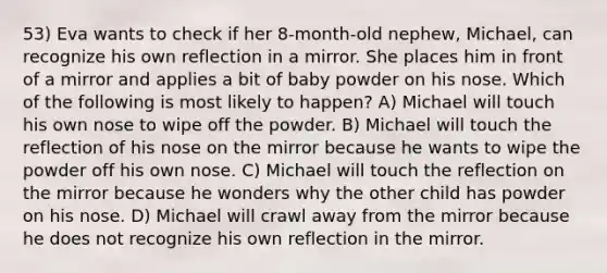 53) Eva wants to check if her 8-month-old nephew, Michael, can recognize his own reflection in a mirror. She places him in front of a mirror and applies a bit of baby powder on his nose. Which of the following is most likely to happen? A) Michael will touch his own nose to wipe off the powder. B) Michael will touch the reflection of his nose on the mirror because he wants to wipe the powder off his own nose. C) Michael will touch the reflection on the mirror because he wonders why the other child has powder on his nose. D) Michael will crawl away from the mirror because he does not recognize his own reflection in the mirror.