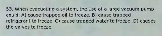 53. When evacuating a system, the use of a large vacuum pump could: A) cause trapped oil to freeze. B) cause trapped refrigerant to freeze. C) cause trapped water to freeze. D) causes the valves to freeze.