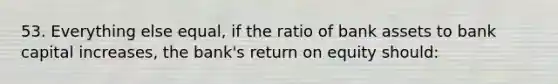 53. Everything else equal, if the ratio of bank assets to bank capital increases, the bank's return on equity should: